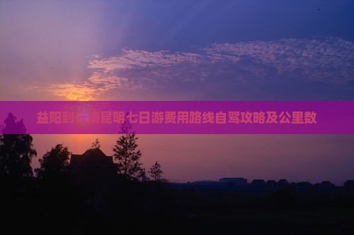 益阳到云南昆明七日游费用路线自驾攻略及公里数