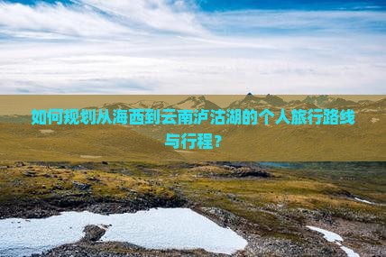 如何规划从海西到云南泸沽湖的个人旅行路线与行程？