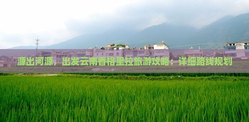 源出河源，出发云南香格里拉旅游攻略：详细路线规划