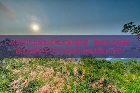 从海拉尔出发到云南泸沽湖旅游，哪些景点必去？沿途有哪些不可错过的旅游胜地和美食推荐？