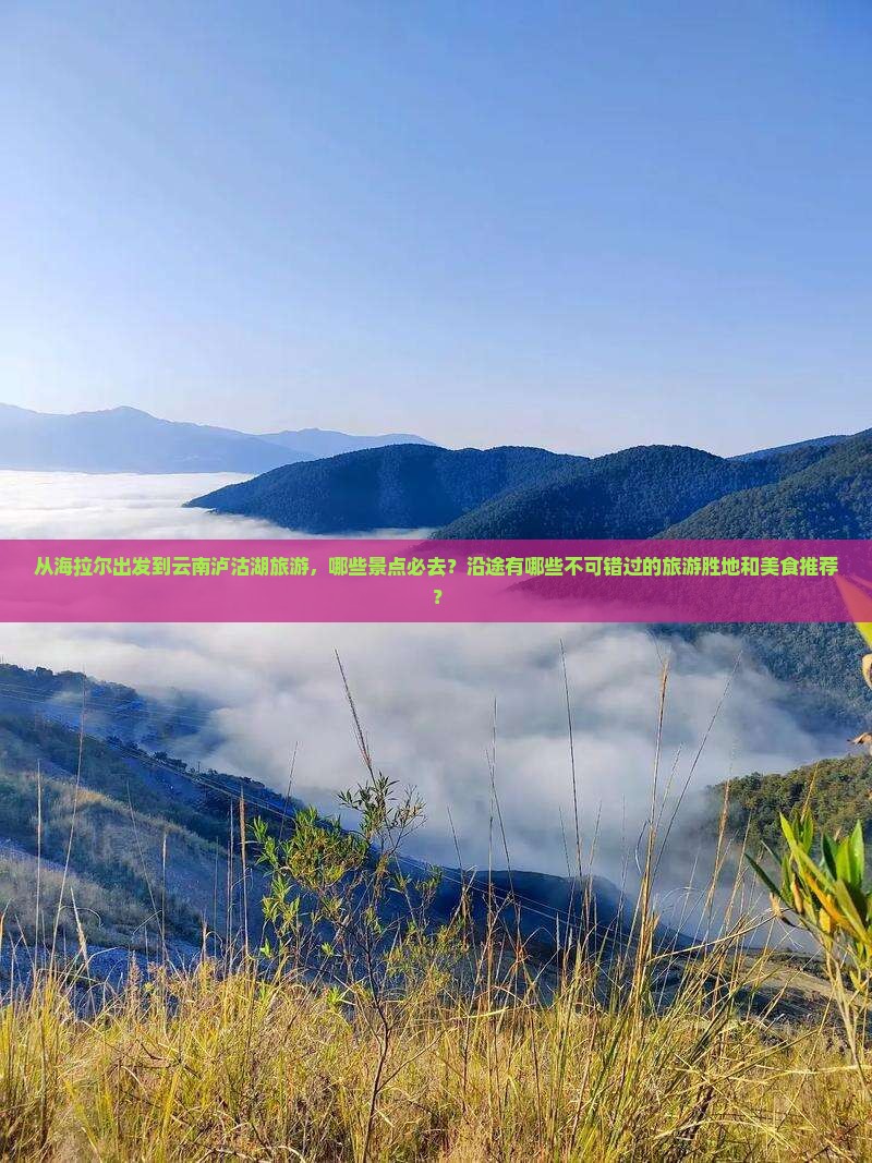从海拉尔出发到云南泸沽湖旅游，哪些景点必去？沿途有哪些不可错过的旅游胜地和美食推荐？
