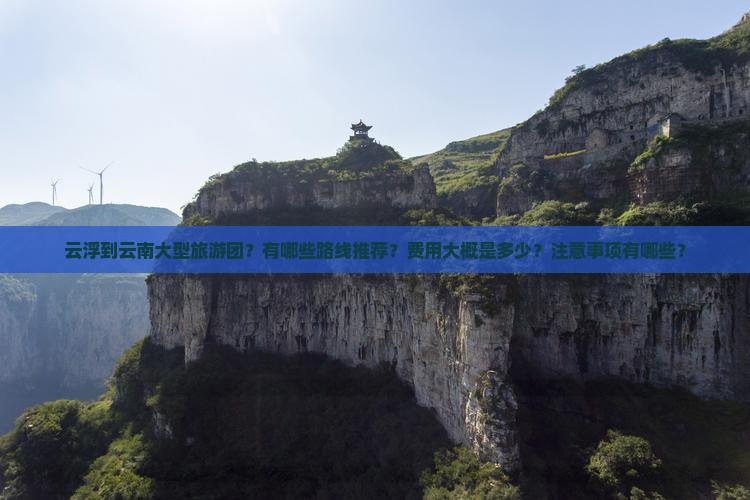 云浮到云南大型旅游团？有哪些路线推荐？费用大概是多少？注意事项有哪些？