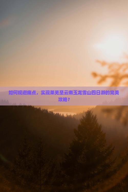 如何规避痛点，实现莱芜至云南玉龙雪山四日游的完美攻略？