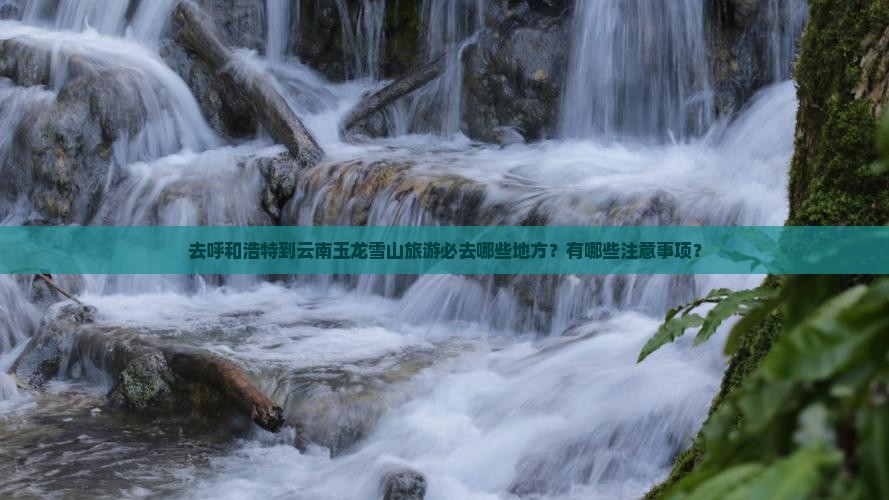 去呼和浩特到云南玉龙雪山旅游必去哪些地方？有哪些注意事项？