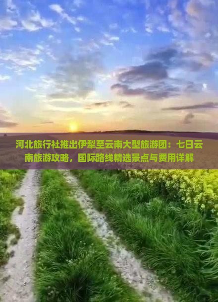 河北旅行社推出伊犁至云南大型旅游团：七日云南旅游攻略，国际路线精选景点与费用详解