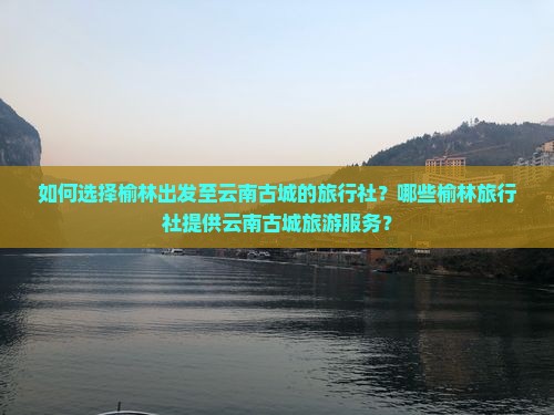 如何选择榆林出发至云南古城的旅行社？哪些榆林旅行社提供云南古城旅游服务？