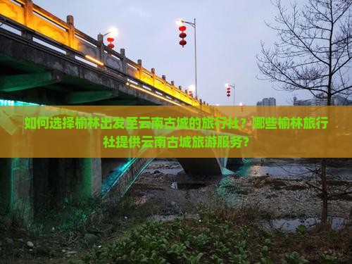 如何选择榆林出发至云南古城的旅行社？哪些榆林旅行社提供云南古城旅游服务？