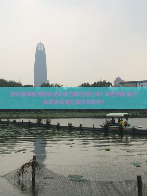 如何选择榆林出发至云南古城的旅行社？哪些榆林旅行社提供云南古城旅游服务？
