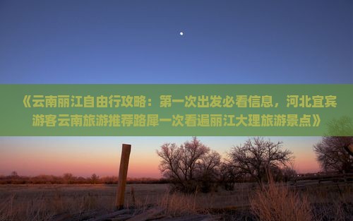 《云南丽江自由行攻略：第一次出发必看信息，河北宜宾游客云南旅游推荐路犀一次看遍丽江大理旅游景点》