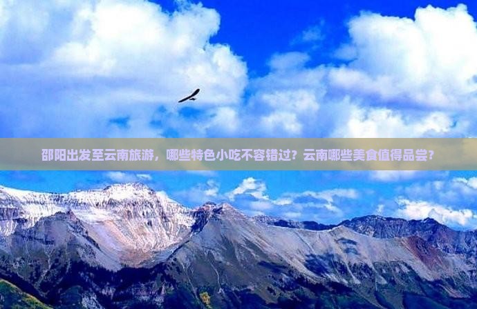 邵阳出发至云南旅游，哪些特色小吃不容错过？云南哪些美食值得品尝？