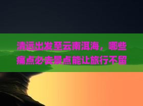 清远出发至云南洱海，哪些痛点必去景点能让旅行不留遗憾？