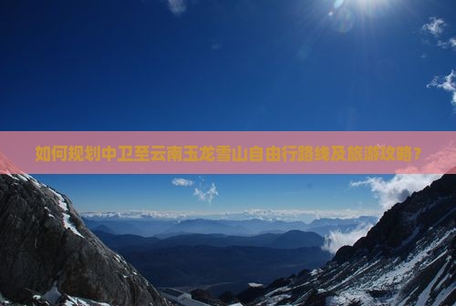 如何规划中卫至云南玉龙雪山自由行路线及旅游攻略？