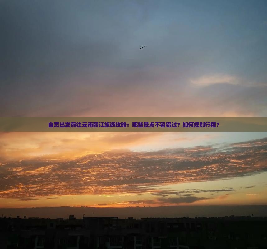 自贡出发前往云南丽江旅游攻略：哪些景点不容错过？如何规划行程？