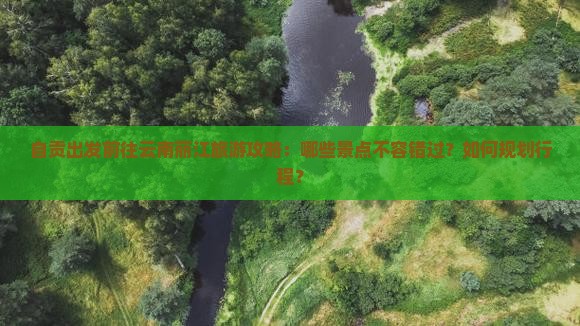 自贡出发前往云南丽江旅游攻略：哪些景点不容错过？如何规划行程？