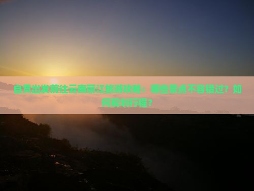 自贡出发前往云南丽江旅游攻略：哪些景点不容错过？如何规划行程？