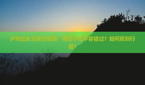 泸州出发云南古城游：哪些小吃不容错过？如何规划行程？