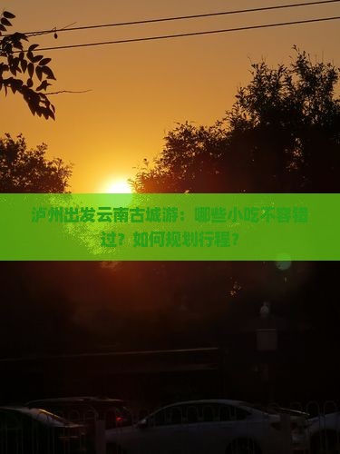 泸州出发云南古城游：哪些小吃不容错过？如何规划行程？