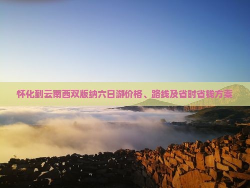 怀化到云南西双版纳六日游价格、路线及省时省钱方案