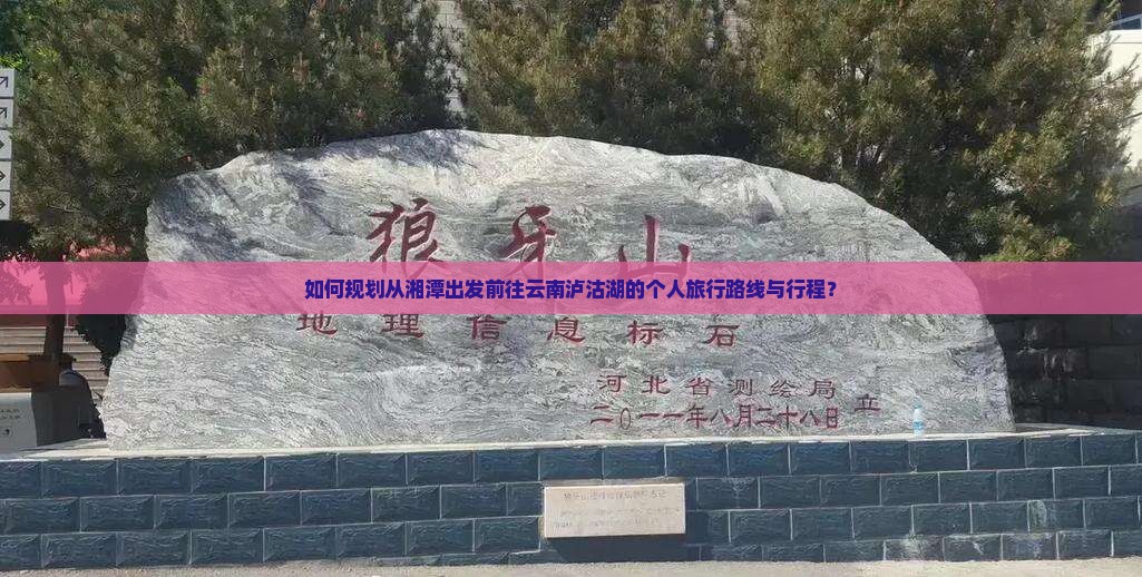 如何规划从湘潭出发前往云南泸沽湖的个人旅行路线与行程？