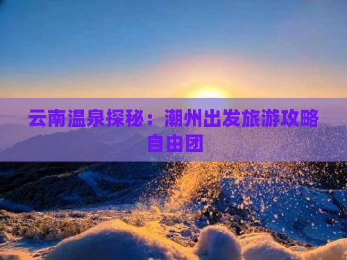 云南温泉探秘：潮州出发旅游攻略自由团