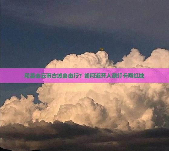 和县去云南古城自由行？如何避开人潮打卡网红地