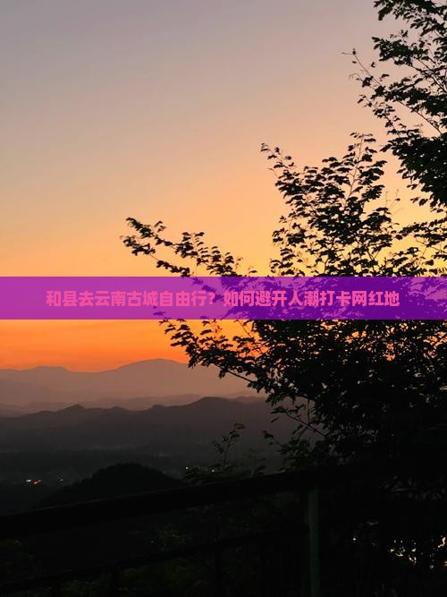和县去云南古城自由行？如何避开人潮打卡网红地