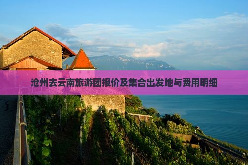 沧州去云南旅游团报价及集合出发地与费用明细