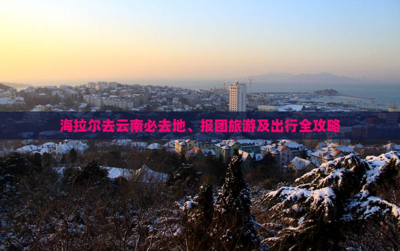 海拉尔去云南必去地、报团旅游及出行全攻略