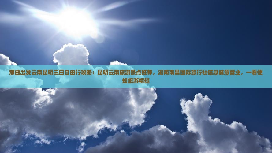 那曲出发云南昆明三日自由行攻略：昆明云南旅游景点推荐，湖南南昌国际旅行社信息诚意营业，一看便知旅游精髓