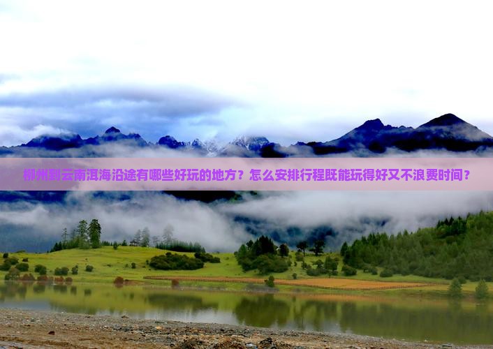 柳州到云南洱海沿途有哪些好玩的地方？怎么安排行程既能玩得好又不浪费时间？