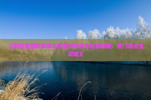 《阿拉善盟玩家版云南西双版纳五日游攻略：热门景点全攻略》