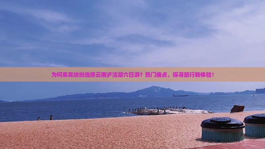 为何来宾纷纷选择云南泸沽湖六日游？热门痛点，探寻旅行新体验！