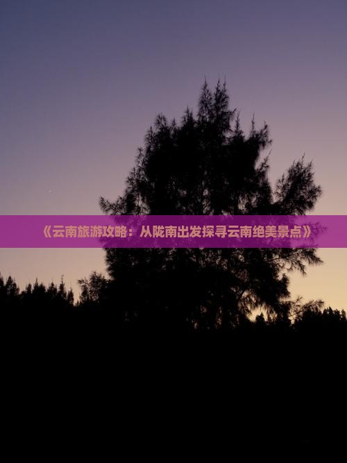 《云南旅游攻略：从陇南出发探寻云南绝美景点》