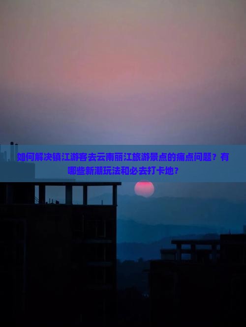 如何解决镇江游客去云南丽江旅游景点的痛点问题？有哪些新潮玩法和必去打卡地？