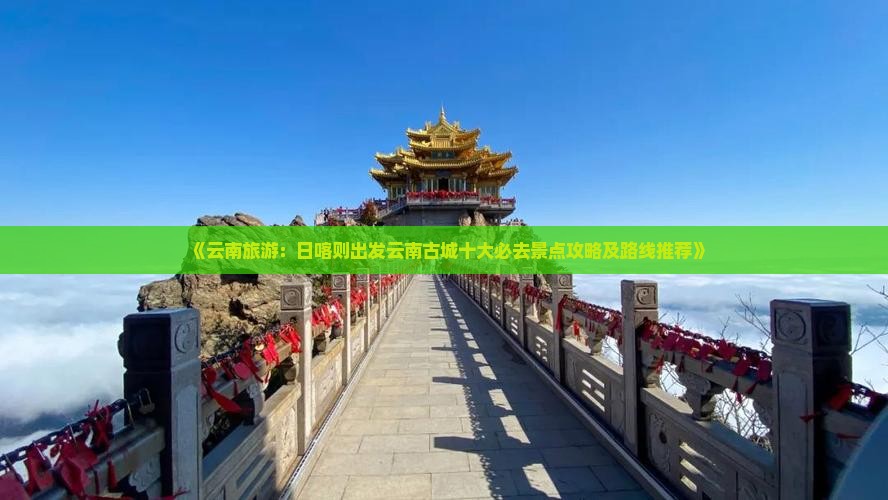 《云南旅游：日喀则出发云南古城十大必去景点攻略及路线推荐》