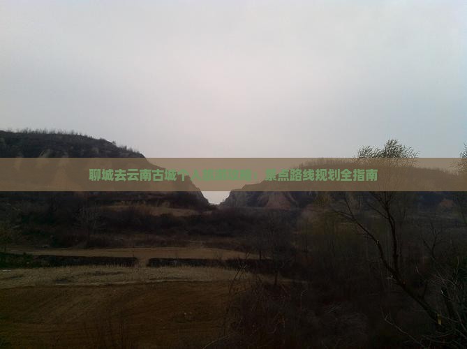 聊城去云南古城个人旅游攻略：景点路线规划全指南