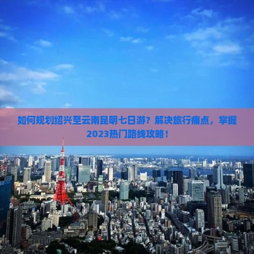 如何规划绍兴至云南昆明七日游？解决旅行痛点，掌握2023热门路线攻略！