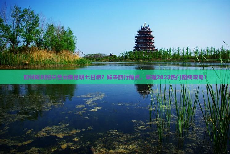如何规划绍兴至云南昆明七日游？解决旅行痛点，掌握2023热门路线攻略！