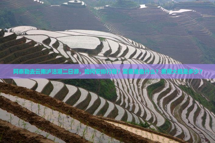阿泰勒去云南泸沽湖二日游，如何安排行程？需要准备什么？费用大概是多少？