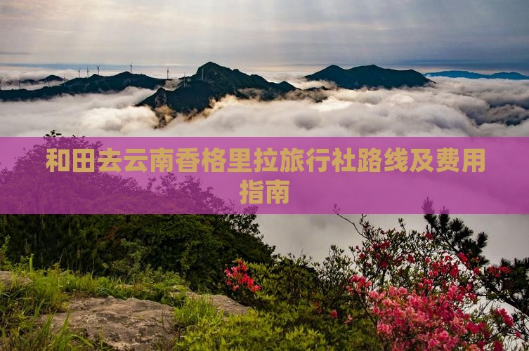 和田去云南香格里拉旅行社路线及费用指南