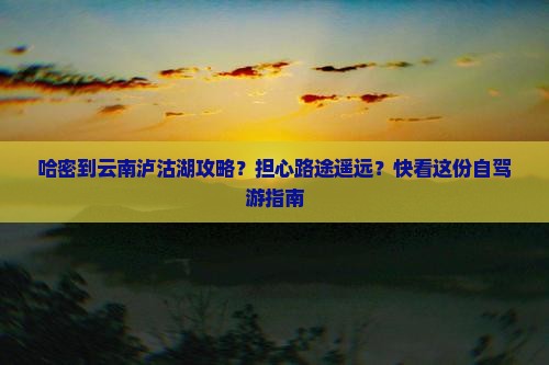 哈密到云南泸沽湖攻略？担心路途遥远？快看这份自驾游指南