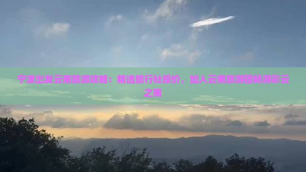 宁波出发云南旅游攻略：精选旅行社报价，加入云南旅游团畅游彩云之南