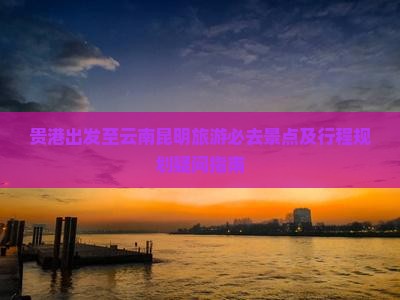 贵港出发至云南昆明旅游必去景点及行程规划疑问指南