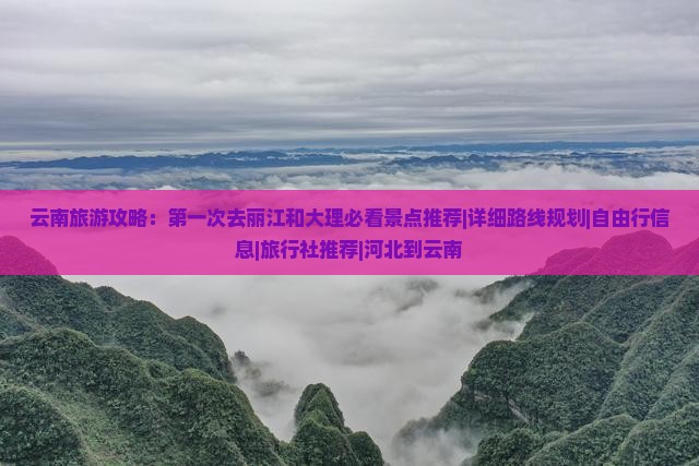 云南旅游攻略：第一次去丽江和大理必看景点推荐|详细路线规划|自由行信息|旅行社推荐|河北到云南
