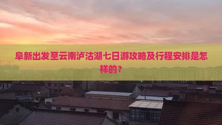 阜新出发至云南泸沽湖七日游攻略及行程安排是怎样的？