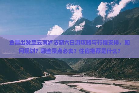 金昌出发至云南泸沽湖六日游攻略与行程安排，如何规划？哪些景点必去？住宿推荐是什么？