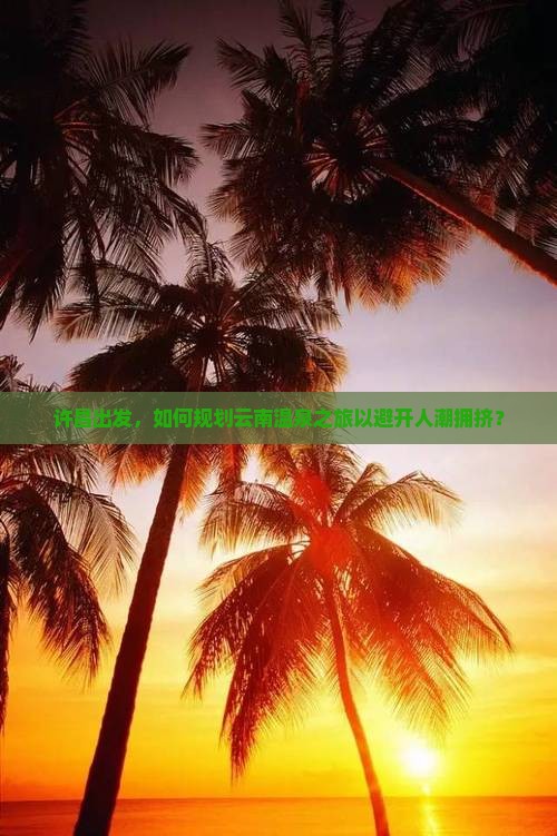 许昌出发，如何规划云南温泉之旅以避开人潮拥挤？
