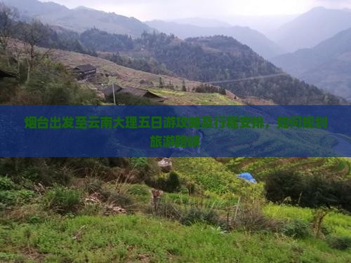 烟台出发至云南大理五日游攻略及行程安排，如何规划旅游路峡