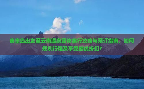 秦皇岛出发至云南温泉团体旅行攻略与预订指南，如何规划行程及享受最优折扣？