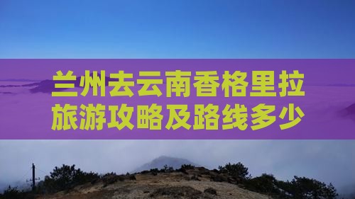 兰州去云南香格里拉旅游攻略及路线多少钱